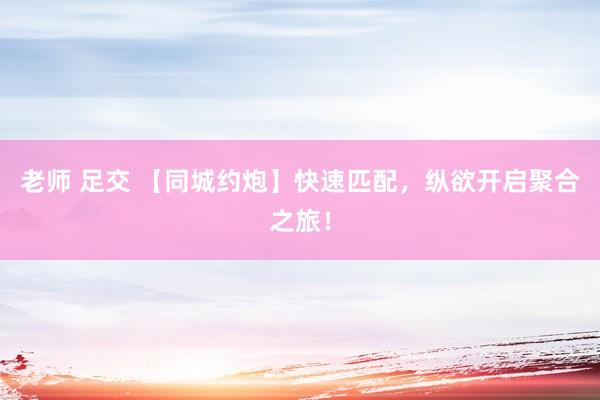老师 足交 【同城约炮】快速匹配，纵欲开启聚合之旅！