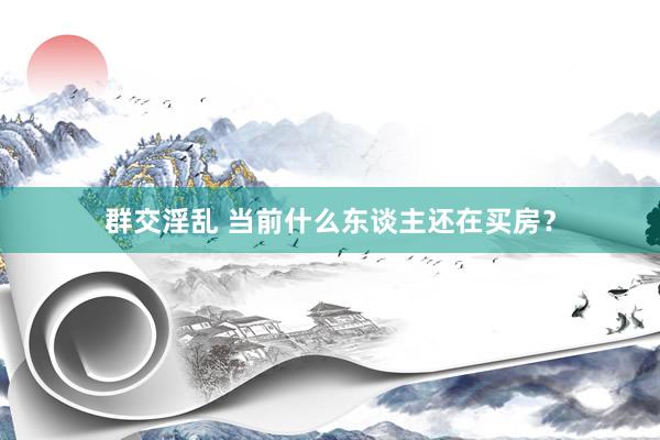 群交淫乱 当前什么东谈主还在买房？