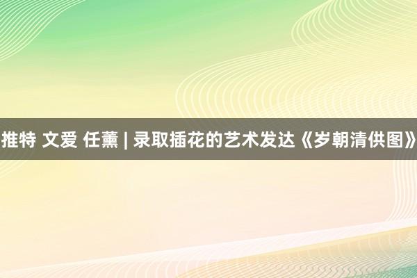 推特 文爱 任薰 | 录取插花的艺术发达《岁朝清供图》