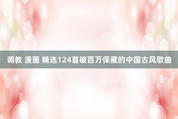 调教 漫画 精选124首破百万保藏的中国古风歌曲