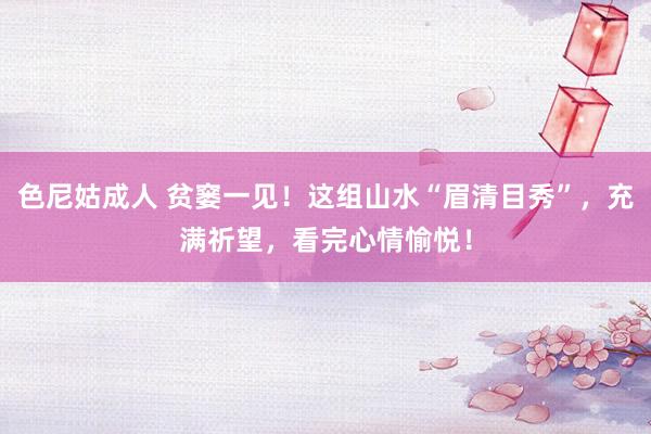 色尼姑成人 贫窭一见！这组山水“眉清目秀”，充满祈望，看完心情愉悦！