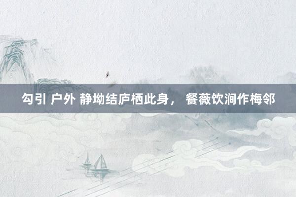 勾引 户外 静坳结庐栖此身， 餐薇饮涧作梅邻