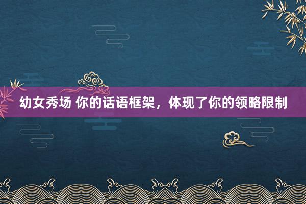 幼女秀场 你的话语框架，体现了你的领略限制