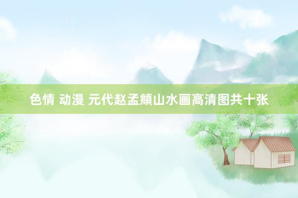 色情 动漫 元代赵孟頫山水画高清图共十张