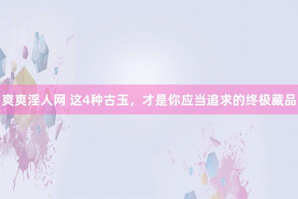 爽爽淫人网 这4种古玉，才是你应当追求的终极藏品
