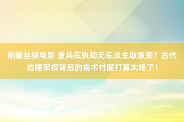 制服丝袜电影 重兵在执却无东谈主敢叛变？古代边陲军权背后的霸术忖度打算太绝了！