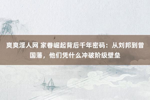 爽爽淫人网 家眷崛起背后千年密码：从刘邦到曾国藩，他们凭什么冲破阶级壁垒