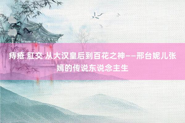 痔疮 肛交 从大汉皇后到百花之神——邢台妮儿张嫣的传说东说念主生