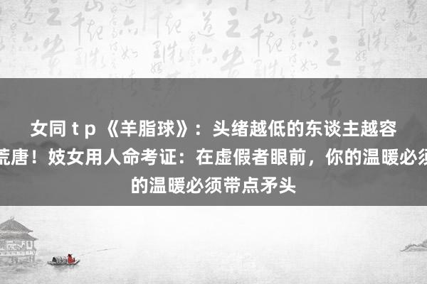 女同 t p 《羊脂球》：头绪越低的东谈主越容易犯这个荒唐！妓女用人命考证：在虚假者眼前，你的温暖必须带点矛头