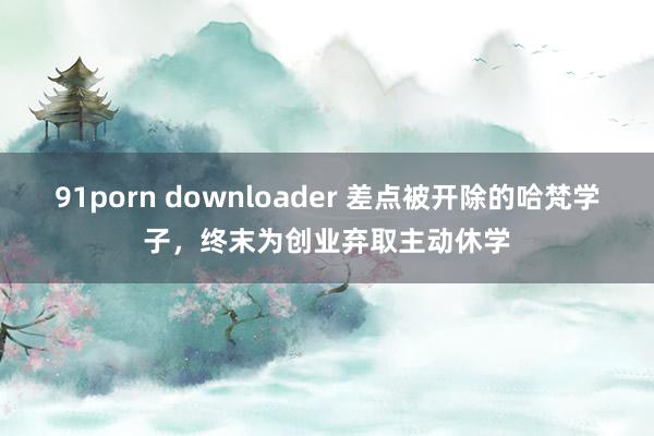 91porn downloader 差点被开除的哈梵学子，终末为创业弃取主动休学