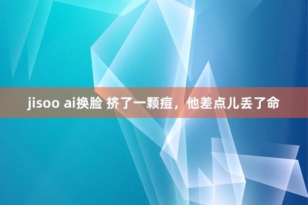 jisoo ai换脸 挤了一颗痘，他差点儿丢了命