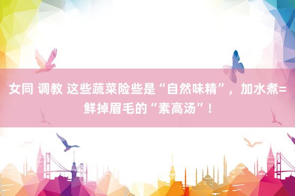 女同 调教 这些蔬菜险些是“自然味精”，加水煮=鲜掉眉毛的“素高汤”！