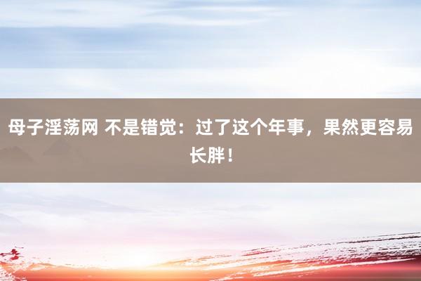 母子淫荡网 不是错觉：过了这个年事，果然更容易长胖！