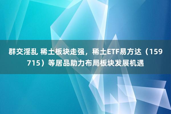 群交淫乱 稀土板块走强，稀土ETF易方达（159715）等居品助力布局板块发展机遇
