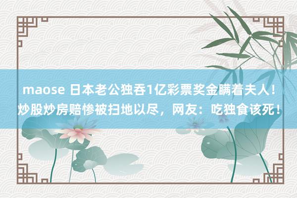 maose 日本老公独吞1亿彩票奖金瞒着夫人！炒股炒房赔惨被扫地以尽，网友：吃独食该死！
