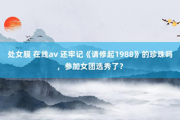 处女膜 在线av 还牢记《请修起1988》的珍珠吗，参加女团选秀了？