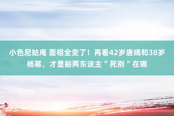 小色尼姑庵 面相全变了！再看42岁唐嫣和38岁杨幂，才显豁两东谈主＂死别＂在哪