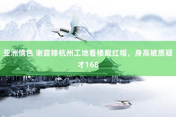 亚洲情色 谢霆锋杭州工地看楼戴红帽，身高被质疑才168